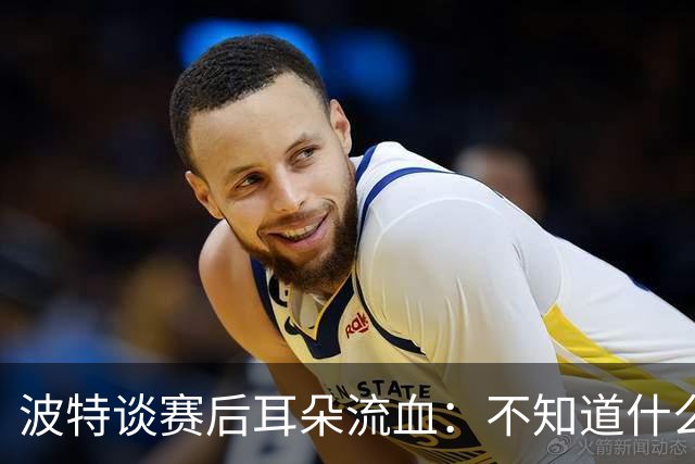 波特谈赛后耳朵流血：不知道什么情况，被人抓了还是咬了一下